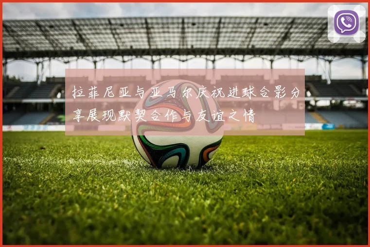 拉菲尼亚与亚马尔庆祝进球合影分享展现默契合作与友谊之情
