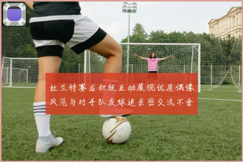 杜兰特赛后积极互动展现优质偶像风范与对手队友球迷亲密交流不舍离场