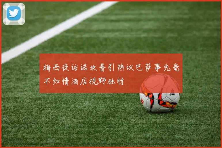 梅西夜访诺坎普引热议巴萨事先毫不知情酒店视野独特