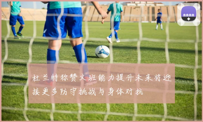 杜兰特称赞文班能力提升未来将迎接更多防守挑战与身体对抗