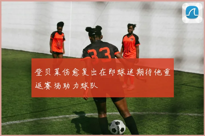 登贝莱伤愈复出在即球迷期待他重返赛场助力球队