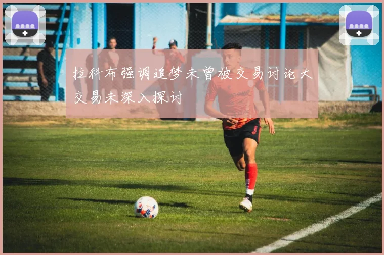 拉科布强调追梦未曾被交易讨论大交易未深入探讨