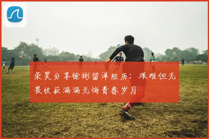 荣昊分享徐彬留洋经历：艰难但无畏收获满满无悔青春岁月