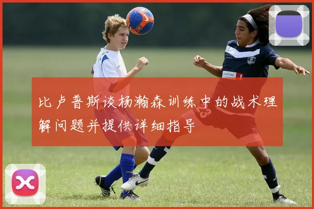 比卢普斯谈杨瀚森训练中的战术理解问题并提供详细指导