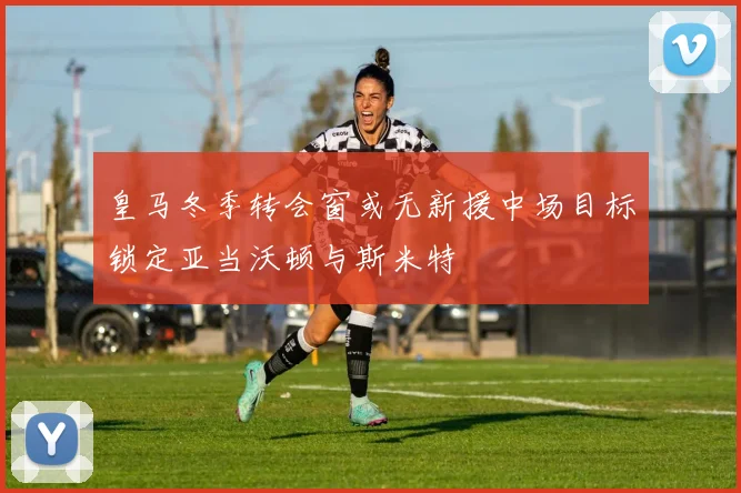 皇马冬季转会窗或无新援中场目标锁定亚当沃顿与斯米特