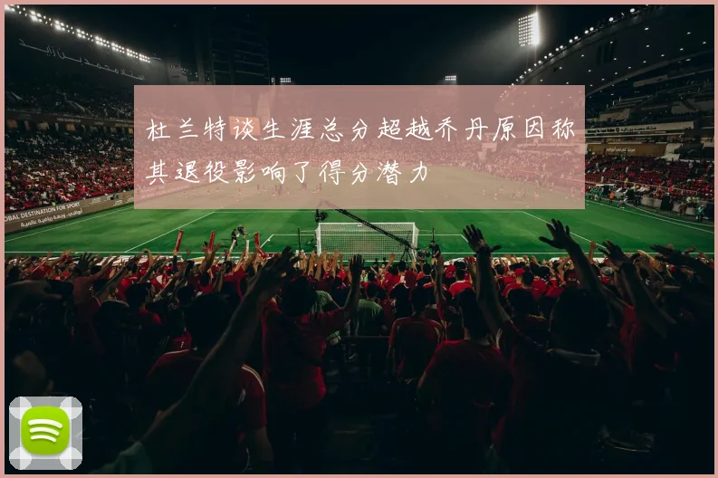 杜兰特谈生涯总分超越乔丹原因称其退役影响了得分潜力