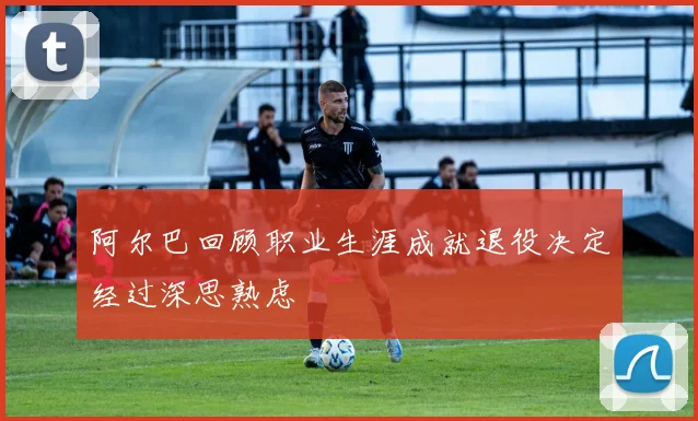 阿尔巴回顾职业生涯成就退役决定经过深思熟虑