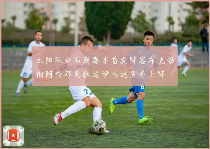 太阳队公布新赛季首发阵容布克领衔阿伦邓恩狄龙伊戈达罗齐上阵