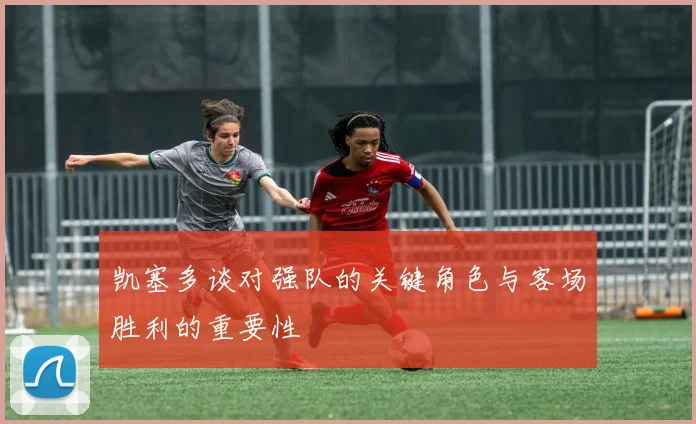 凯塞多谈对强队的关键角色与客场胜利的重要性