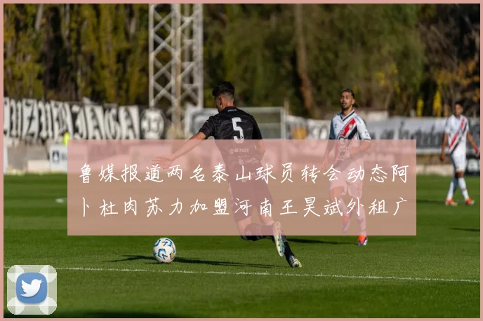 鲁媒报道两名泰山球员转会动态阿卜杜肉苏力加盟河南王昊斌外租广州豹