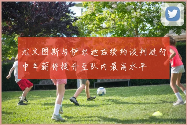 尤文图斯与伊尔迪兹续约谈判进行中年薪将提升至队内最高水平
