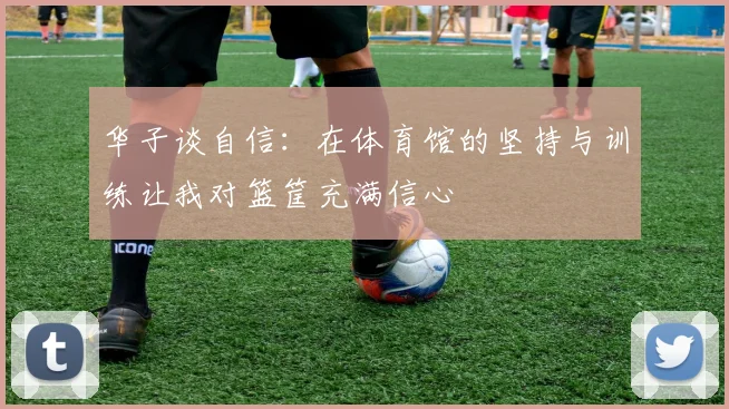 华子谈自信：在体育馆的坚持与训练让我对篮筐充满信心