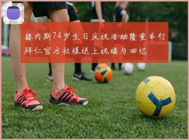 赫内斯74岁生日庆祝活动隆重举行拜仁官方社媒送上祝福与回忆