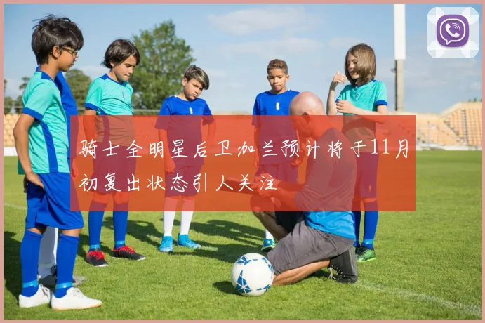 骑士全明星后卫加兰预计将于11月初复出状态引人关注