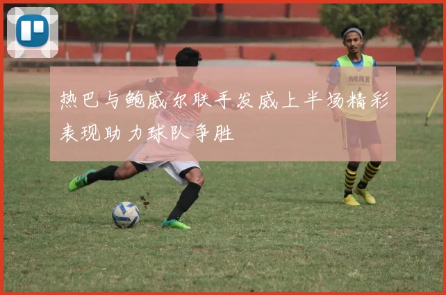热巴与鲍威尔联手发威上半场精彩表现助力球队争胜