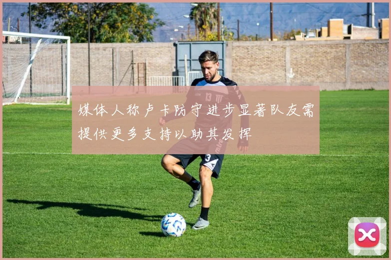 媒体人称卢卡防守进步显著队友需提供更多支持以助其发挥