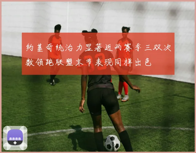 约基奇统治力显著近两赛季三双次数领跑联盟末节表现同样出色