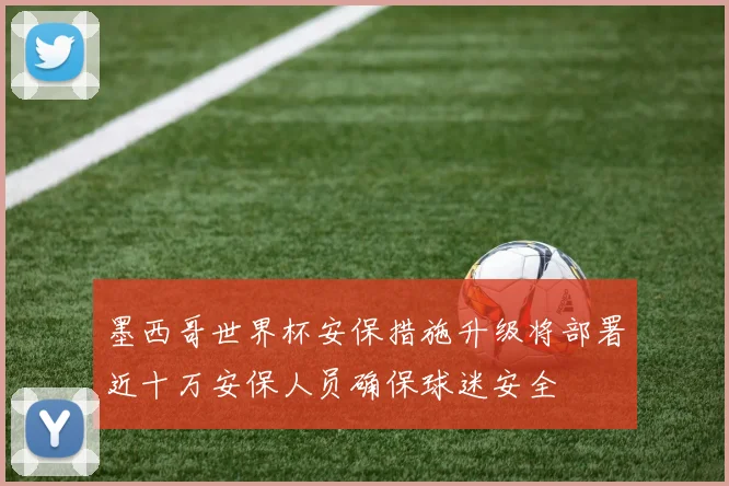 墨西哥世界杯安保措施升级将部署近十万安保人员确保球迷安全