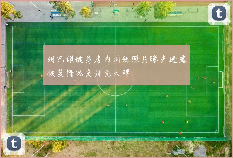 姆巴佩健身房内训练照片曝光透露恢复情况良好无大碍