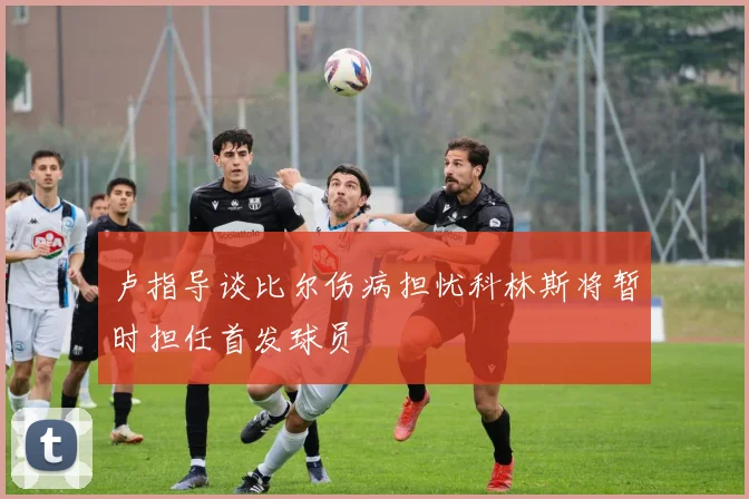 卢指导谈比尔伤病担忧科林斯将暂时担任首发球员