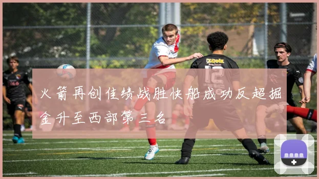火箭再创佳绩战胜快船成功反超掘金升至西部第三名