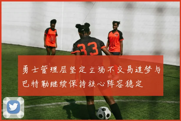 勇士管理层坚定立场不交易追梦与巴特勒继续保持核心阵容稳定