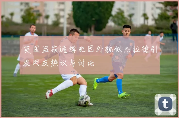 英国盗窃通缉犯因外貌似杰拉德引发网友热议与讨论