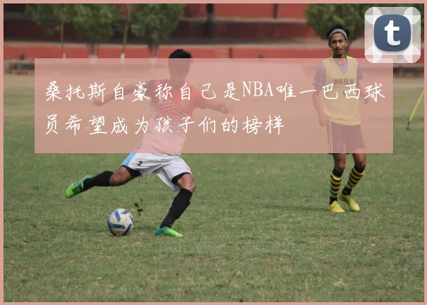 桑托斯自豪称自己是NBA唯一巴西球员希望成为孩子们的榜样