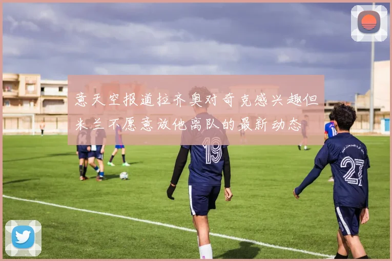 意天空报道拉齐奥对奇克感兴趣但米兰不愿意放他离队的最新动态
