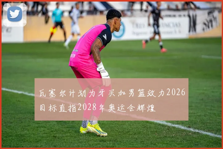 瓦塞尔计划为牙买加男篮效力2026目标直指2028年奥运会辉煌
