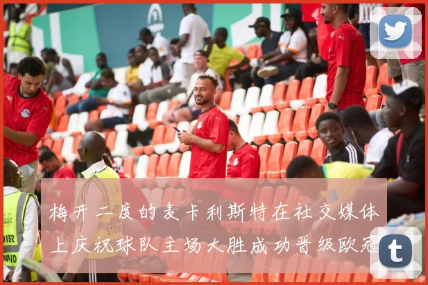 梅开二度的麦卡利斯特在社交媒体上庆祝球队主场大胜成功晋级欧冠16强