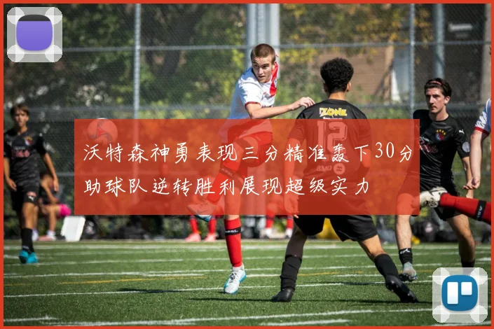 沃特森神勇表现三分精准轰下30分助球队逆转胜利展现超级实力
