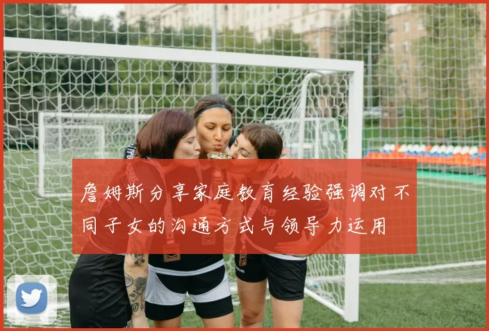 詹姆斯分享家庭教育经验强调对不同子女的沟通方式与领导力运用