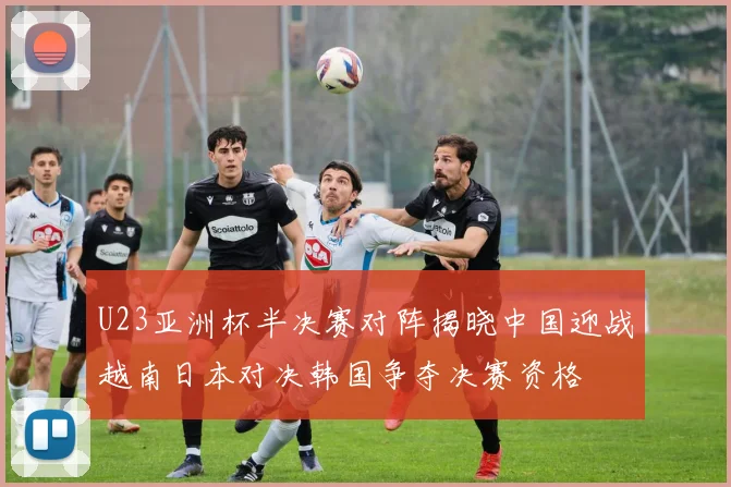 U23亚洲杯半决赛对阵揭晓中国迎战越南日本对决韩国争夺决赛资格