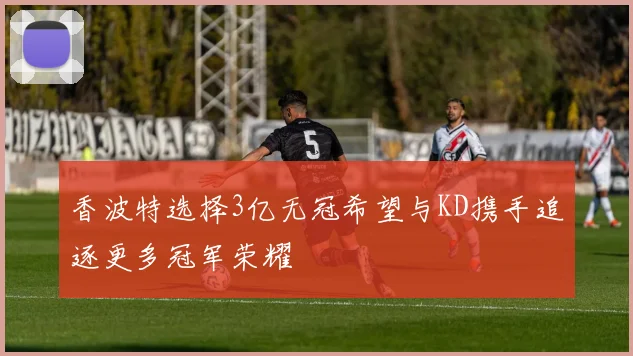 香波特选择3亿无冠希望与KD携手追逐更多冠军荣耀