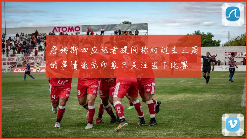 詹姆斯回应记者提问称对过去三周的事情毫无印象只关注当下比赛