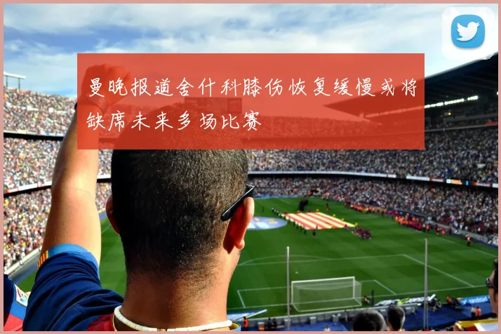 曼晚报道舍什科膝伤恢复缓慢或将缺席未来多场比赛