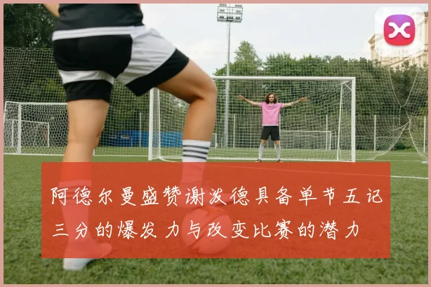 阿德尔曼盛赞谢泼德具备单节五记三分的爆发力与改变比赛的潜力